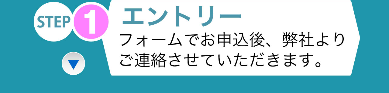 STEP1 エントリー フォームでお申込後、弊社よりご連絡させていただきます。