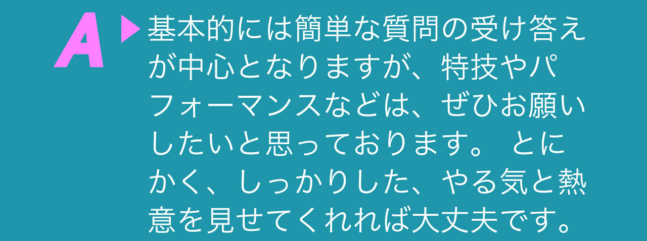 A 基本的には簡単な質問の受け答えが中心となりますが、特技やパフォーマンスなどは、ぜひお願いしたいと思っております。 とにかく、しっかりした、やる気と熱意を見せてくれれば大丈夫です。