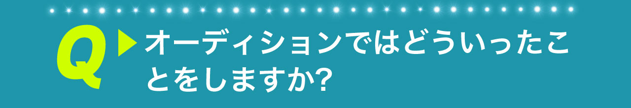 Q オーディションではどういったことをしますか？